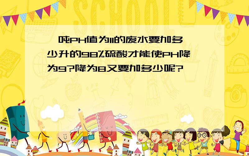 一吨PH值为11的废水要加多少升的98%硫酸才能使PH降为9?降为8又要加多少呢?