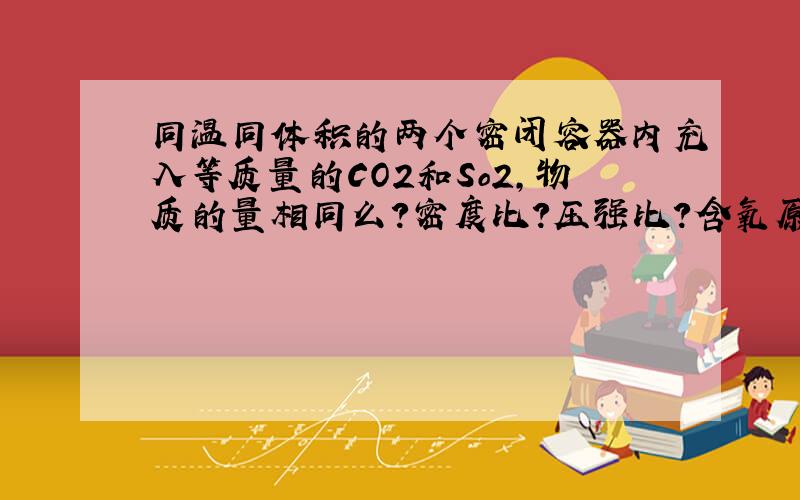 同温同体积的两个密闭容器内充入等质量的CO2和So2,物质的量相同么?密度比?压强比?含氧原子个数比?