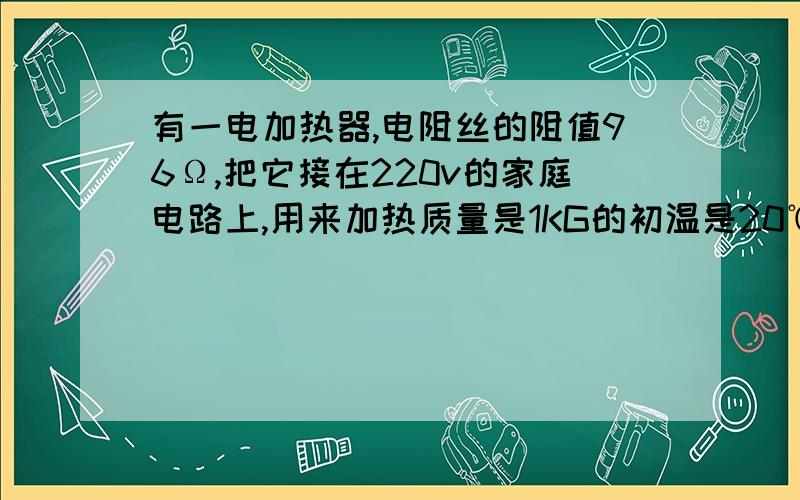 有一电加热器,电阻丝的阻值96Ω,把它接在220v的家庭电路上,用来加热质量是1KG的初温是20℃的水电热器放出