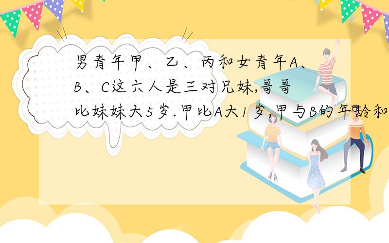 男青年甲、乙、丙和女青年A、B、C这六人是三对兄妹,哥哥比妹妹大5岁.甲比A大1岁,甲与B的年龄和是48岁,乙与丙的年龄