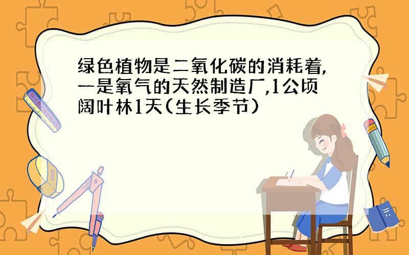 绿色植物是二氧化碳的消耗着,一是氧气的天然制造厂,1公顷阔叶林1天(生长季节)