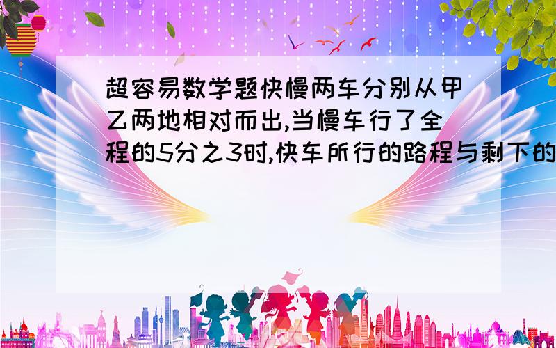 超容易数学题快慢两车分别从甲乙两地相对而出,当慢车行了全程的5分之3时,快车所行的路程与剩下的路程的比是3：1,这时两车