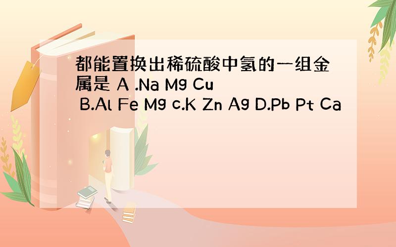 都能置换出稀硫酸中氢的一组金属是 A .Na Mg Cu B.Al Fe Mg c.K Zn Ag D.Pb Pt Ca