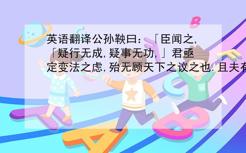 英语翻译公孙鞅曰：「臣闻之,「疑行无成,疑事无功,」君亟定变法之虑,殆无顾天下之议之也.且夫有高人之行者,固见负於世；有