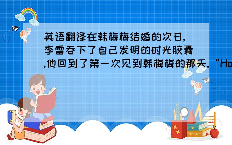 英语翻译在韩梅梅结婚的次日,李雷吞下了自己发明的时光胶囊,他回到了第一次见到韩梅梅的那天.“How are you?”再