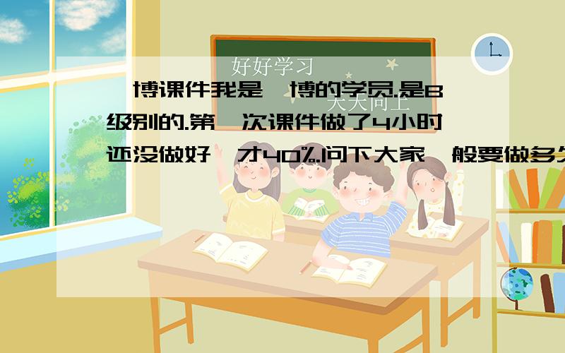 韦博课件我是韦博的学员.是B级别的.第一次课件做了4小时还没做好,才40%.问下大家一般要做多久?.以后要做多久?仅有的