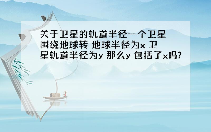 关于卫星的轨道半径一个卫星 围绕地球转 地球半径为x 卫星轨道半径为y 那么y 包括了x吗?