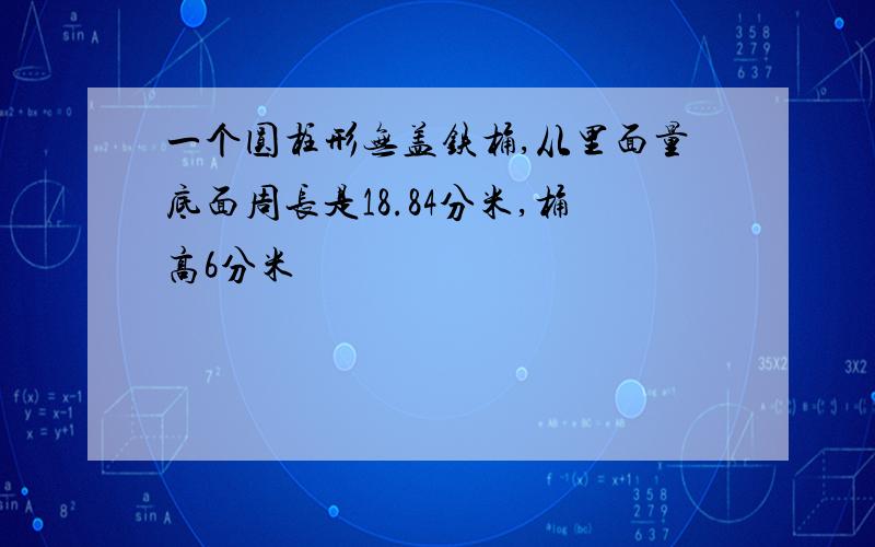 一个圆柱形无盖铁桶,从里面量底面周长是18.84分米,桶高6分米