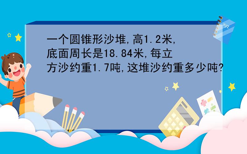 一个圆锥形沙堆,高1.2米,底面周长是18.84米,每立方沙约重1.7吨,这堆沙约重多少吨?