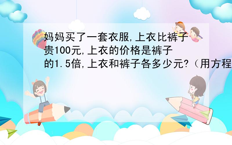 妈妈买了一套衣服,上衣比裤子贵100元,上衣的价格是裤子的1.5倍,上衣和裤子各多少元?（用方程解答）