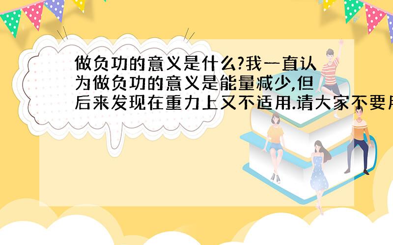 做负功的意义是什么?我一直认为做负功的意义是能量减少,但后来发现在重力上又不适用.请大家不要用什么位移与力的夹角让我理解