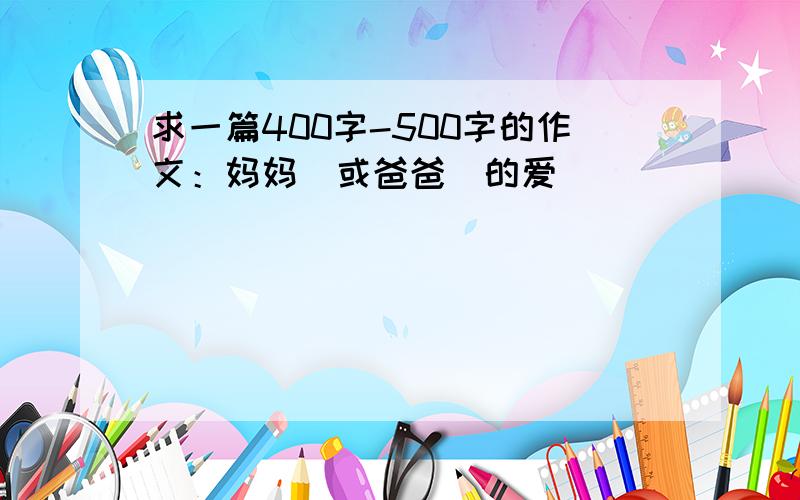 求一篇400字-500字的作文：妈妈（或爸爸）的爱