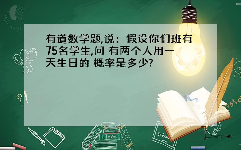 有道数学题,说：假设你们班有75名学生,问 有两个人用一天生日的 概率是多少?