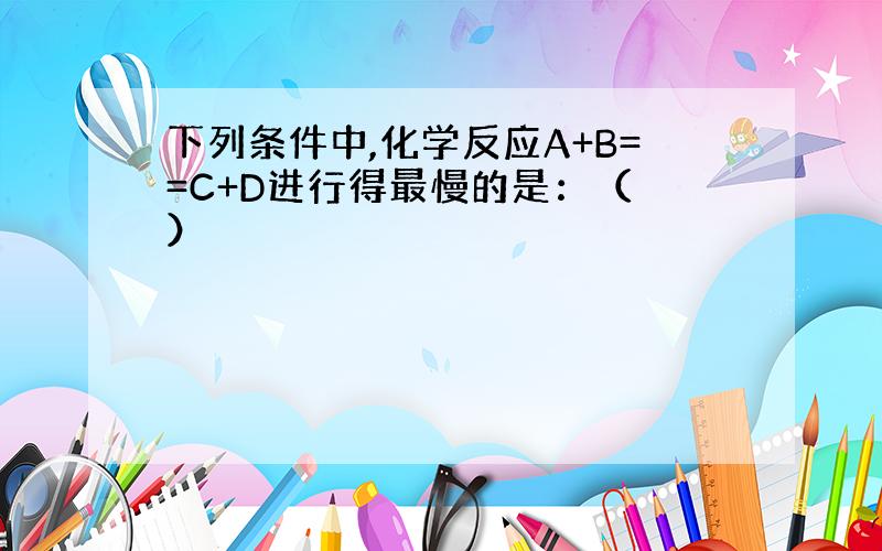 下列条件中,化学反应A+B==C+D进行得最慢的是：（ ）