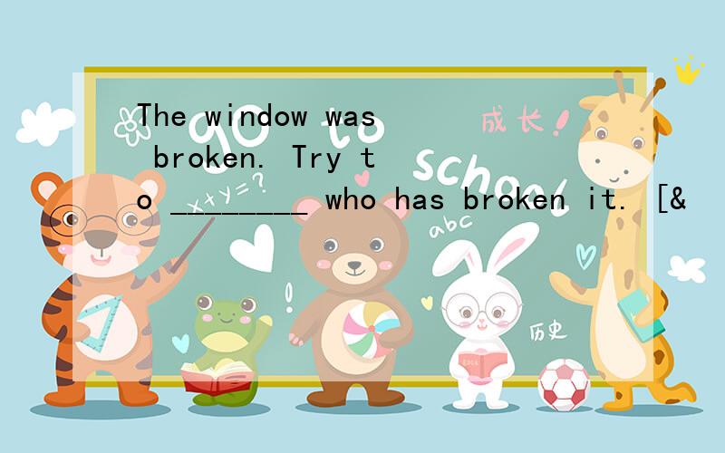 The window was broken. Try to ________ who has broken it. [&