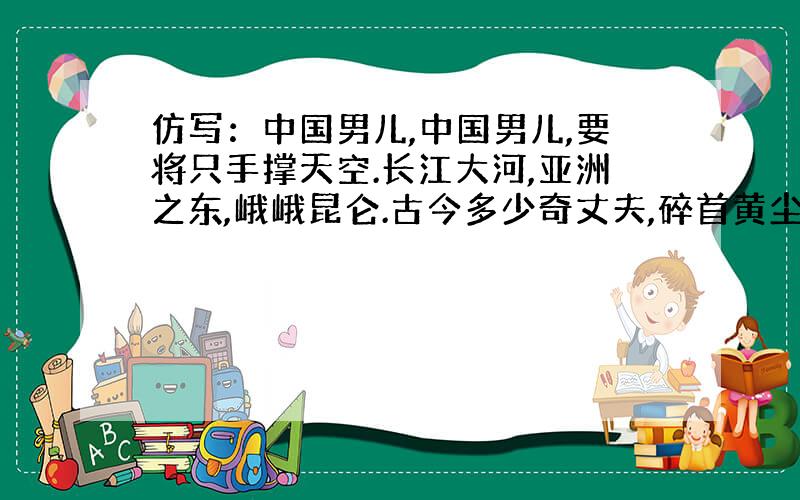 仿写：中国男儿,中国男儿,要将只手撑天空.长江大河,亚洲之东,峨峨昆仑.古今多少奇丈夫,碎首黄尘,