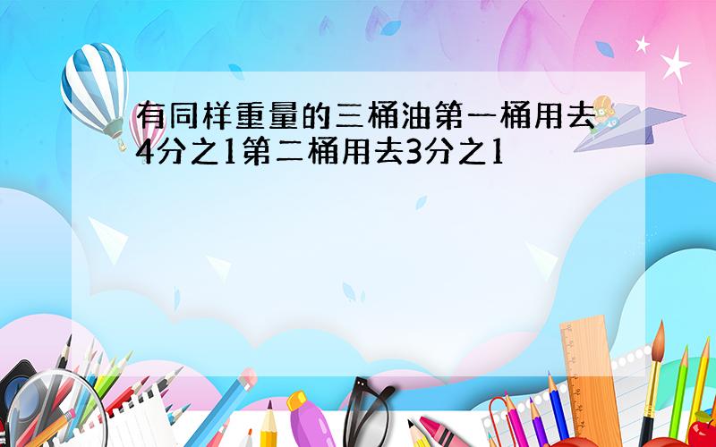 有同样重量的三桶油第一桶用去4分之1第二桶用去3分之1