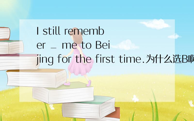 I still remember _ me to Beijing for the first time.为什么选B啊而不