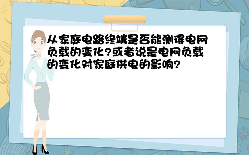 从家庭电路终端是否能测得电网负载的变化?或者说是电网负载的变化对家庭供电的影响?