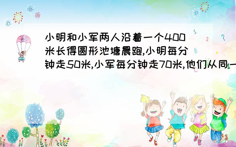 小明和小军两人沿着一个400米长得圆形池塘晨跑,小明每分钟走50米,小军每分钟走70米,他们从同一地点沿同