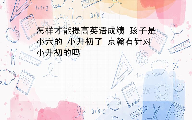 怎样才能提高英语成绩 孩子是小六的 小升初了 京翰有针对小升初的吗