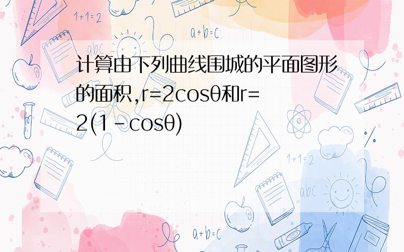 计算由下列曲线围城的平面图形的面积,r=2cosθ和r=2(1-cosθ)