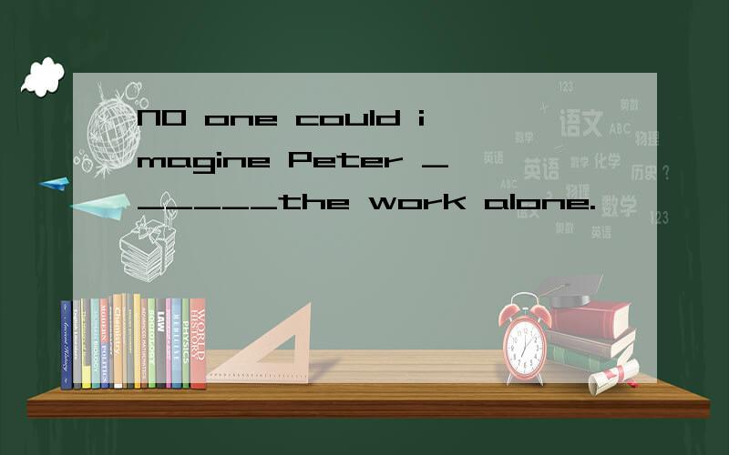 NO one could imagine Peter ______the work alone.