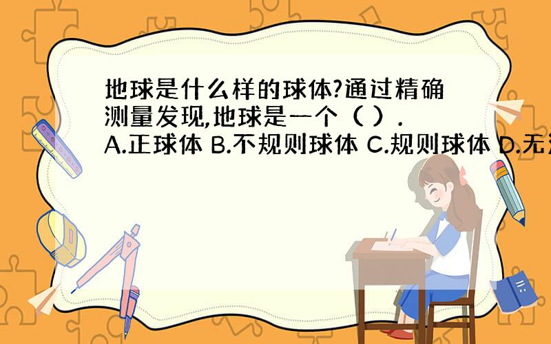 地球是什么样的球体?通过精确测量发现,地球是一个（ ）.A.正球体 B.不规则球体 C.规则球体 D.无法描述