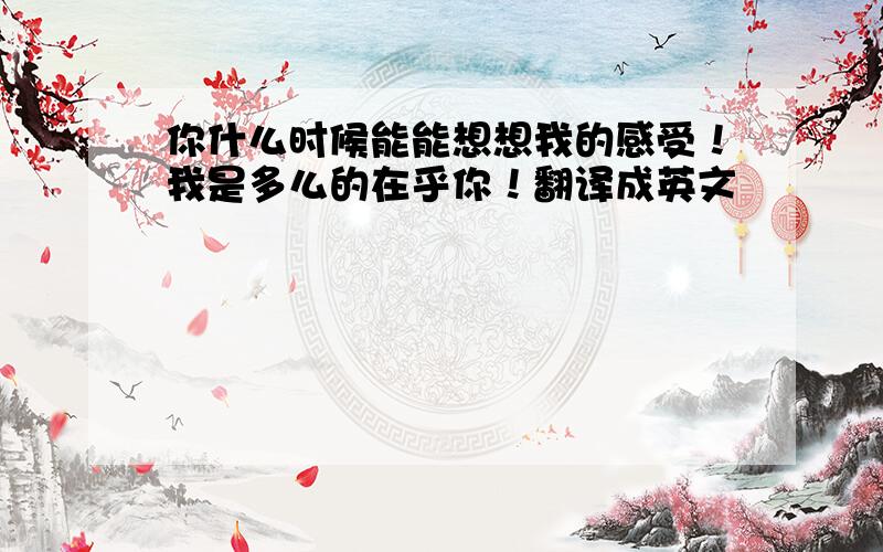 你什么时候能能想想我的感受！我是多么的在乎你！翻译成英文