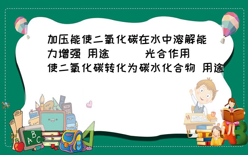 加压能使二氧化碳在水中溶解能力增强 用途( ) 光合作用使二氧化碳转化为碳水化合物 用途(