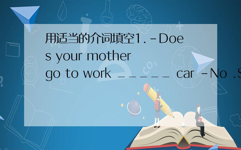 用适当的介词填空1.-Does your mother go to work _____ car -No .She go