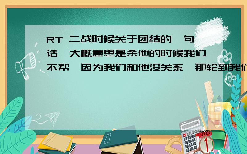 RT 二战时候关于团结的一句话,大概意思是杀他的时候我们不帮,因为我们和他没关系,那轮到我们的时候谁帮我们