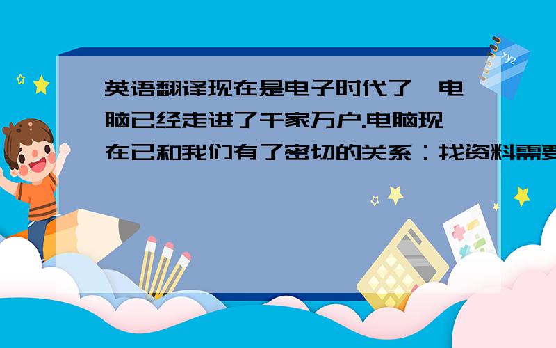 英语翻译现在是电子时代了,电脑已经走进了千家万户.电脑现在已和我们有了密切的关系：找资料需要电脑、玩游戏需要电脑、上网聊