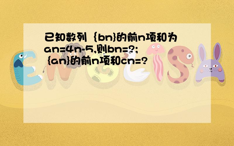 已知数列｛bn}的前n项和为an=4n-5,则bn=?; {an}的前n项和cn=?