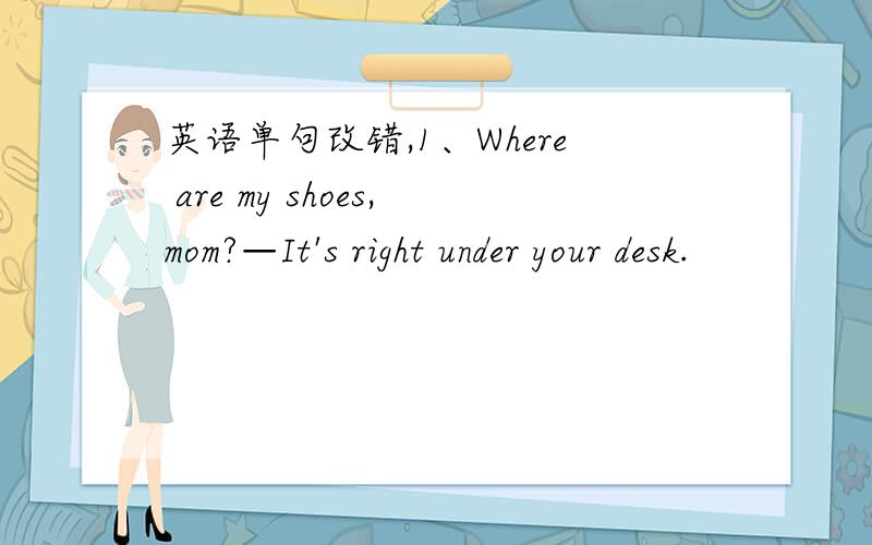 英语单句改错,1、Where are my shoes,mom?—It's right under your desk.