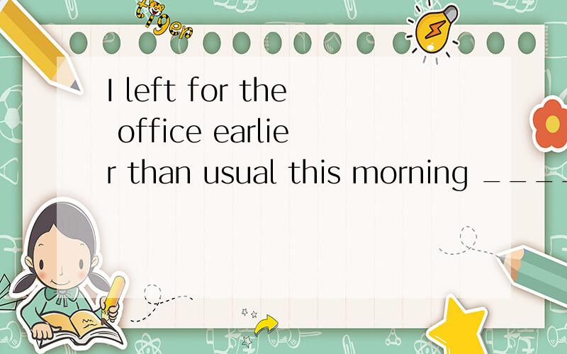 I left for the office earlier than usual this morning _____