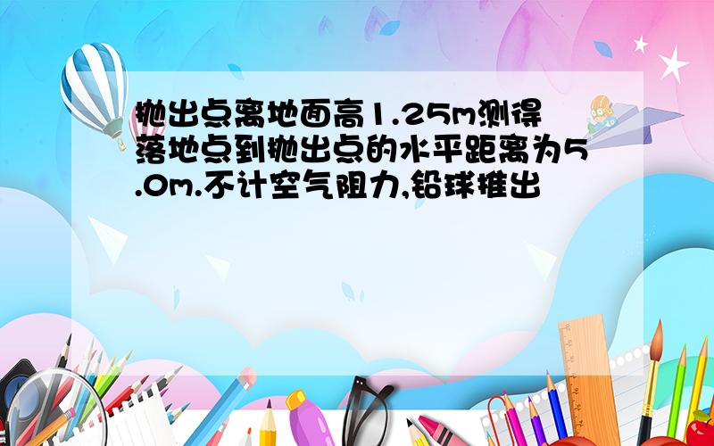 抛出点离地面高1.25m测得落地点到抛出点的水平距离为5.0m.不计空气阻力,铅球推出