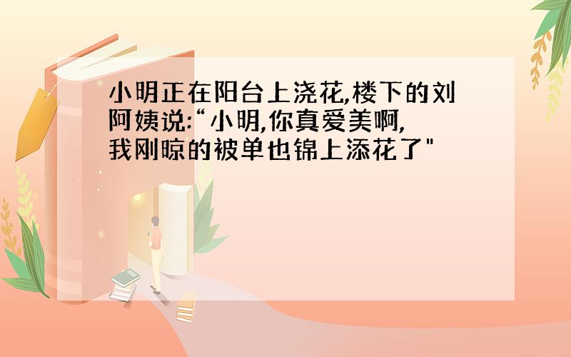 小明正在阳台上浇花,楼下的刘阿姨说:“小明,你真爱美啊,我刚晾的被单也锦上添花了