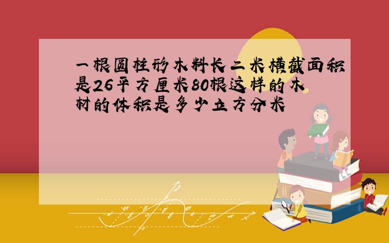 一根圆柱形木料长二米横截面积是26平方厘米80根这样的木材的体积是多少立方分米