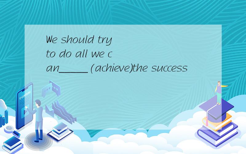 We should try to do all we can_____(achieve)the success