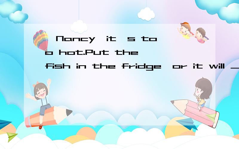 —Nancy,it's too hot.Put the fish in the fridge,or it will __