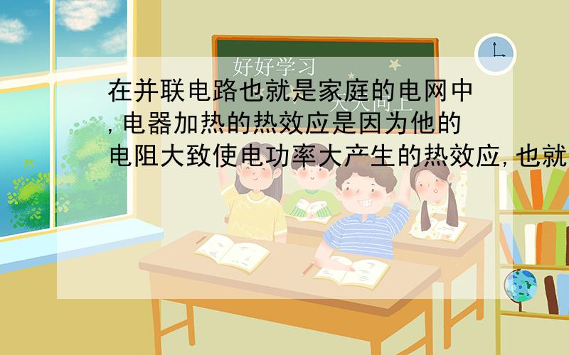 在并联电路也就是家庭的电网中,电器加热的热效应是因为他的电阻大致使电功率大产生的热效应,也就是说电