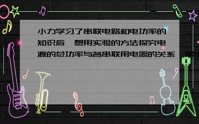 小力学习了串联电路和电功率的知识后,想用实验的方法探究电源的总功率与各串联用电器的关系,帮小力设计