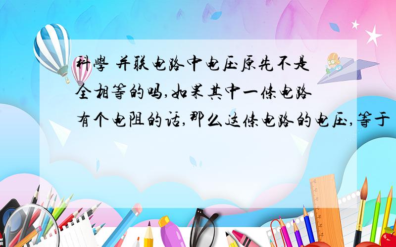 科学 并联电路中电压原先不是全相等的吗,如果其中一条电路有个电阻的话,那么这条电路的电压,等于