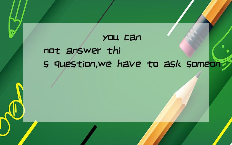 _____ you can not answer this question,we have to ask someon