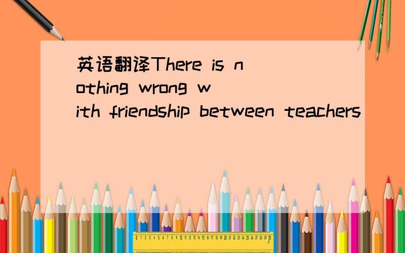 英语翻译There is nothing wrong with friendship between teachers