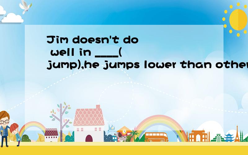 Jim doesn't do well in ____(jump),he jumps lower than other