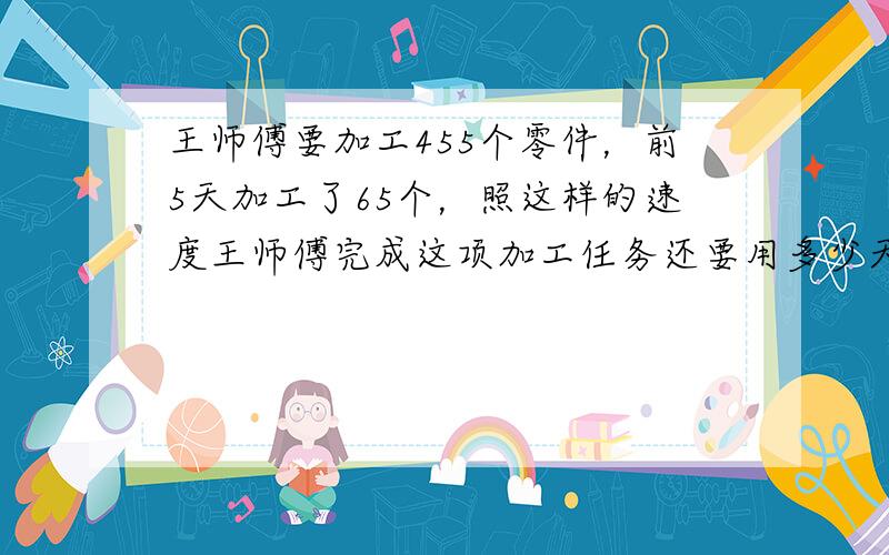 王师傅要加工455个零件，前5天加工了65个，照这样的速度王师傅完成这项加工任务还要用多少天？