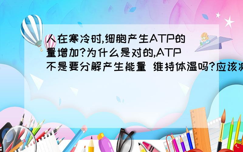 人在寒冷时,细胞产生ATP的量增加?为什么是对的,ATP不是要分解产生能量 维持体温吗?应该减少啊.