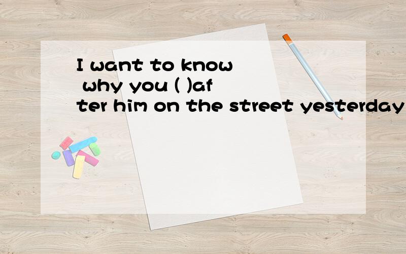 I want to know why you ( )after him on the street yesterday